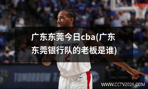广东东莞今日cba(广东东莞银行队的老板是谁)
