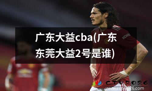 广东大益cba(广东东莞大益2号是谁)