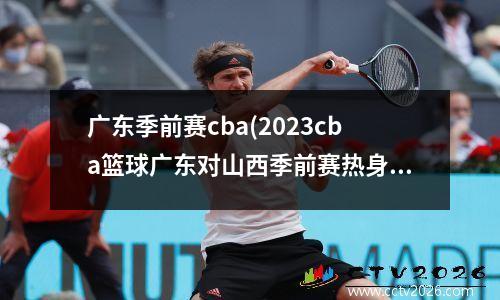广东季前赛cba(2023cba篮球广东对山西季前赛热身赛)
