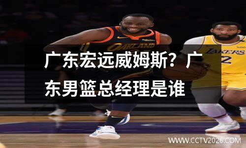 广东宏远威姆斯？广东男篮总经理是谁