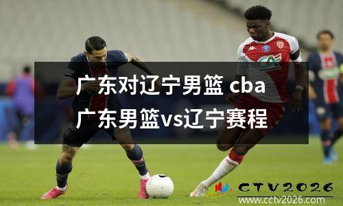 广东对辽宁男篮 cba广东男篮vs辽宁赛程
