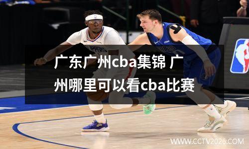 广东广州cba集锦 广州哪里可以看cba比赛