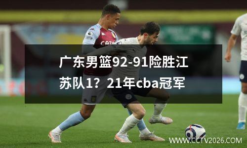 广东男篮92-91险胜江苏队1？21年cba冠军