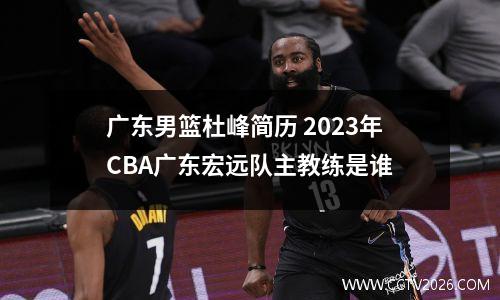 广东男篮杜峰简历 2023年CBA广东宏远队主教练是谁