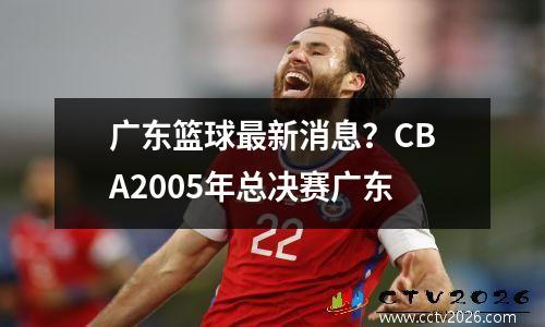 广东篮球最新消息？CBA2005年总决赛广东