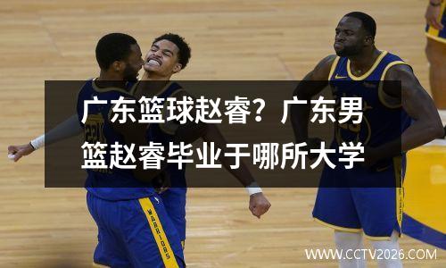 广东篮球赵睿？广东男篮赵睿毕业于哪所大学