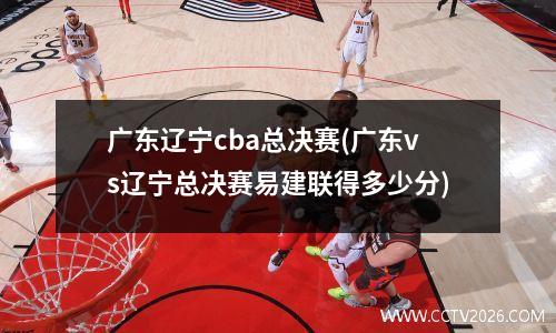 广东辽宁cba总决赛(广东vs辽宁总决赛易建联得多少分)