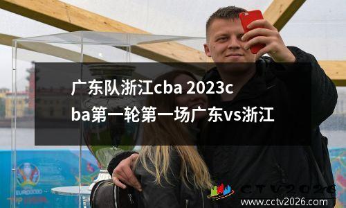 广东队浙江cba 2023cba第一轮第一场广东vs浙江