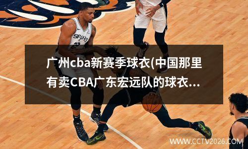 广州cba新赛季球衣(中国那里有卖CBA广东宏远队的球衣大概多少钱)