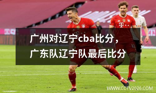 广州对辽宁cba比分，广东队辽宁队最后比分
