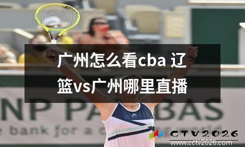 广州怎么看cba 辽篮vs广州哪里直播