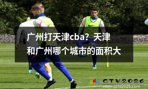 广州打天津cba？天津和广州哪个城市的面积大
