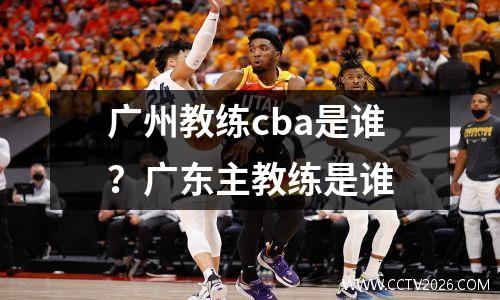 广州教练cba是谁？广东主教练是谁