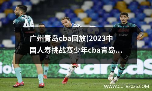广州青岛cba回放(2023中国人寿挑战赛少年cba青岛赛区直播哪里可以看)