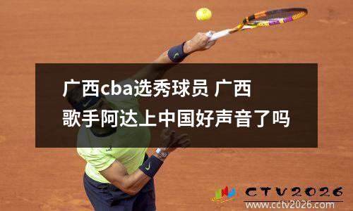 广西cba选秀球员 广西歌手阿达上中国好声音了吗