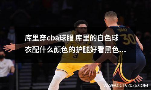 库里穿cba球服 库里的白色球衣配什么颜色的护腿好看黑色还是白色