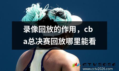 录像回放的作用，cba总决赛回放哪里能看