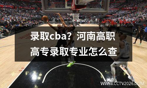 录取cba？河南高职高专录取专业怎么查