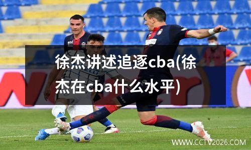 徐杰讲述追逐cba(徐杰在cba什么水平)