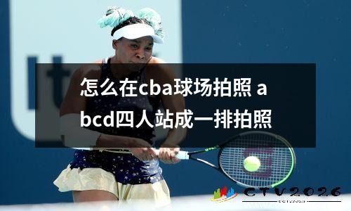 怎么在cba球场拍照 abcd四人站成一排拍照