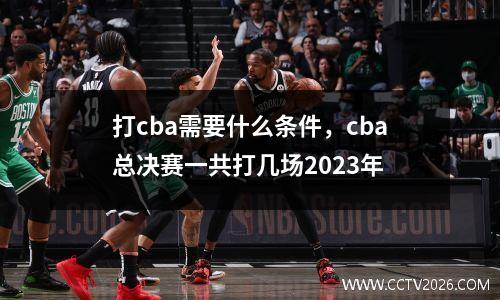 打cba需要什么条件，cba总决赛一共打几场2023年