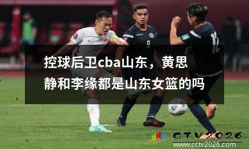 控球后卫cba山东，黄思静和李缘都是山东女篮的吗