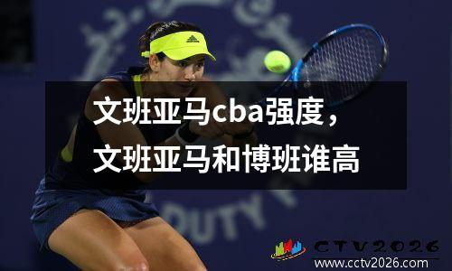 文班亚马cba强度，文班亚马和博班谁高