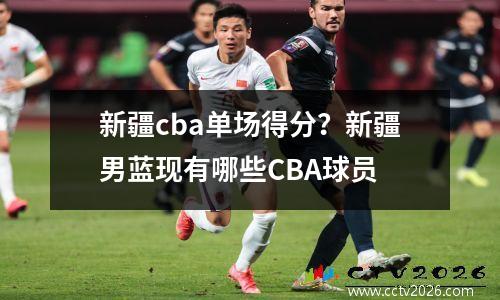 新疆cba单场得分？新疆男蓝现有哪些CBA球员