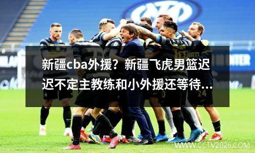 新疆cba外援？新疆飞虎男篮迟迟不定主教练和小外援还等待何时