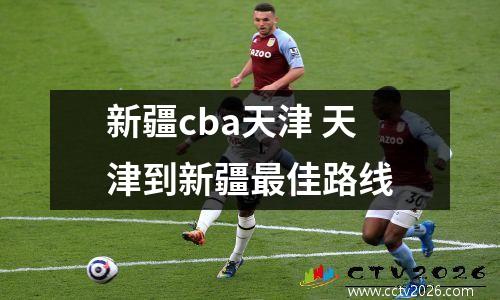 新疆cba天津 天津到新疆最佳路线