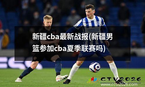 新疆cba最新战报(新疆男篮参加cba夏季联赛吗)