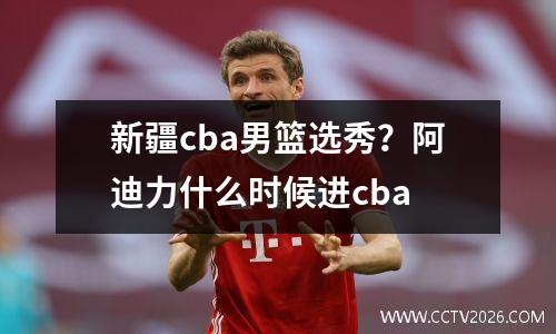 新疆cba男篮选秀？阿迪力什么时候进cba