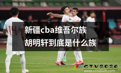新疆cba维吾尔族 胡明轩到底是什么族