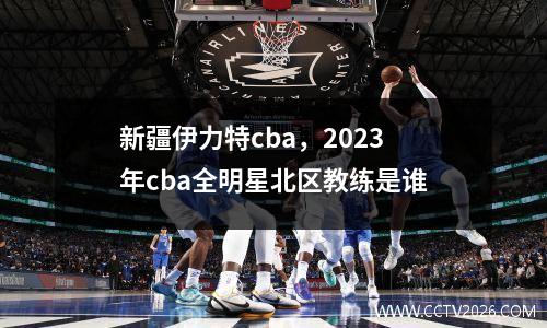 新疆伊力特cba，2023年cba全明星北区教练是谁