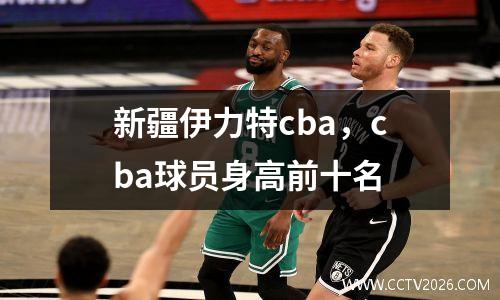 新疆伊力特cba，cba球员身高前十名