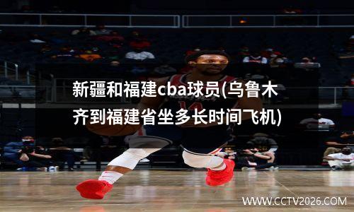 新疆和福建cba球员(乌鲁木齐到福建省坐多长时间飞机)