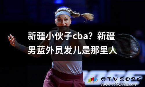 新疆小伙子cba？新疆男蓝外员发儿是那里人