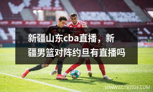 新疆山东cba直播，新疆男篮对阵约旦有直播吗