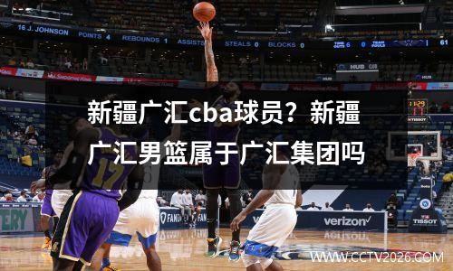 新疆广汇cba球员？新疆广汇男篮属于广汇集团吗