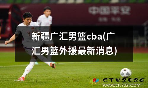 新疆广汇男篮cba(广汇男篮外援最新消息)