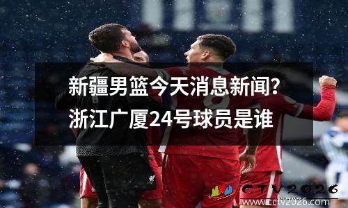 新疆男篮今天消息新闻？浙江广厦24号球员是谁