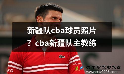 新疆队cba球员照片？cba新疆队主教练