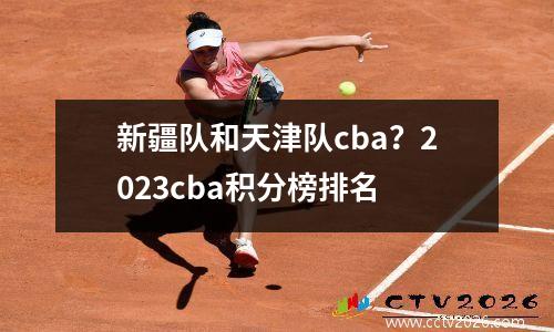新疆队和天津队cba？2023cba积分榜排名