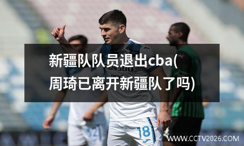 新疆队队员退出cba(周琦已离开新疆队了吗)