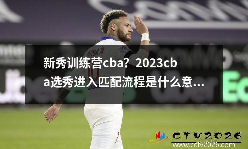新秀训练营cba？2023cba选秀进入匹配流程是什么意思