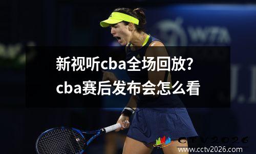 新视听cba全场回放？cba赛后发布会怎么看