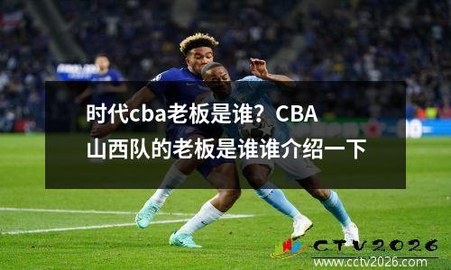 时代cba老板是谁？CBA山西队的老板是谁谁介绍一下