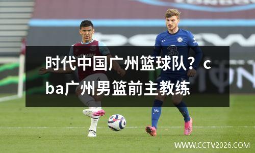 时代中国广州篮球队？cba广州男篮前主教练