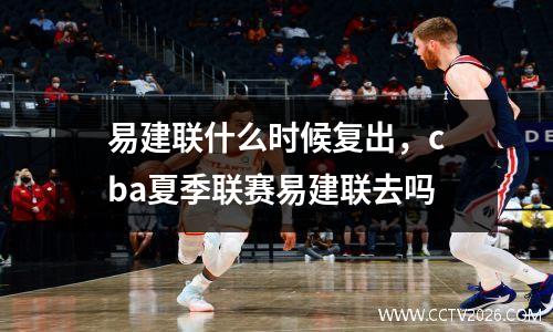 易建联什么时候复出，cba夏季联赛易建联去吗