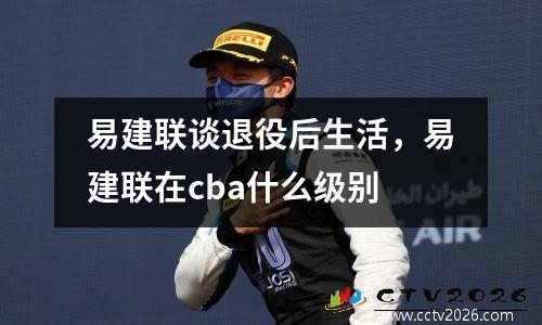 易建联谈退役后生活，易建联在cba什么级别